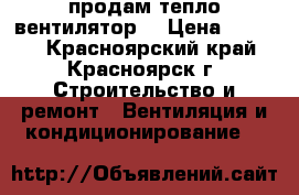 продам тепло вентилятор  › Цена ­ 2 000 - Красноярский край, Красноярск г. Строительство и ремонт » Вентиляция и кондиционирование   